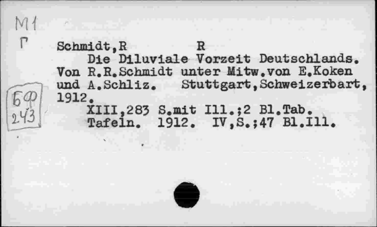 ﻿Schmidt,R	R
Die Diluviale Vorzeit Deutschlands. Von R.R.Schmidt unter Mitw.von E.Koken und A.Schliz. Stuttgart,Schweizerbart 1912.
XIII,285 S.mit Ill.$2 Bl.Tab.
Tafeln. 1912. IV,S.;47 Bl.Ill.